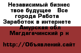 Независимый бизнес-твое будущее - Все города Работа » Заработок в интернете   . Амурская обл.,Магдагачинский р-н